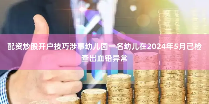 配资炒股开户技巧涉事幼儿园一名幼儿在2024年5月已检查出血铅异常