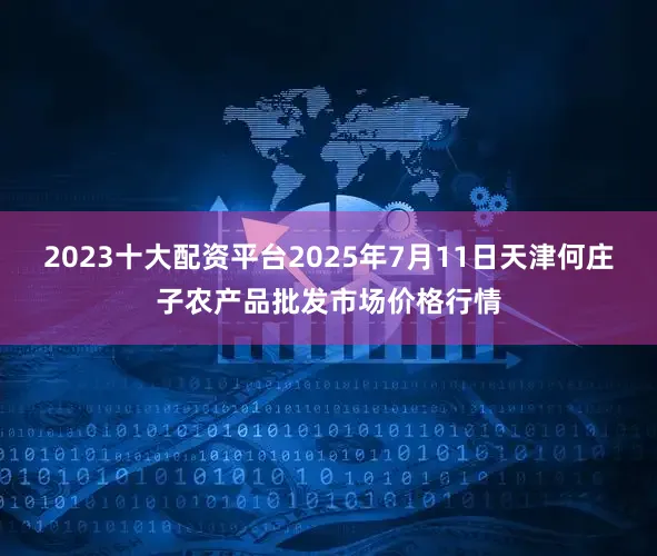 2023十大配资平台2025年7月11日天津何庄子农产品批发市场价格行情