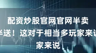 配资炒股官网官网半卖半送！这对于相当多玩家来说