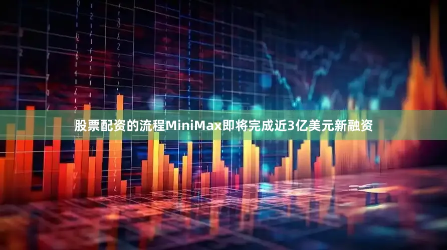 股票配资的流程MiniMax即将完成近3亿美元新融资