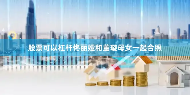 股票可以杠杆佟丽娅和董璇母女一起合照