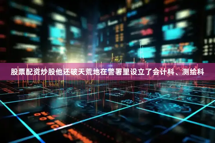 股票配资炒股他还破天荒地在警署里设立了会计科、测绘科