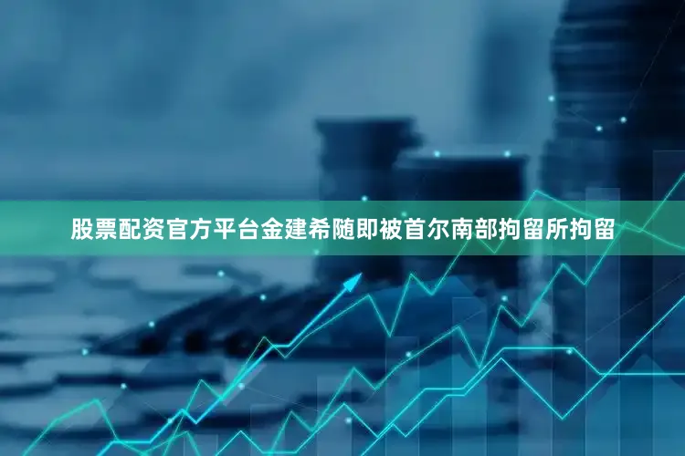 股票配资官方平台金建希随即被首尔南部拘留所拘留