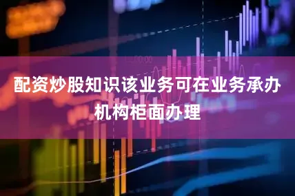 配资炒股知识该业务可在业务承办机构柜面办理