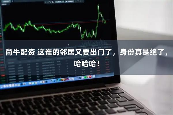 尚牛配资 这谁的邻居又要出门了，身份真是绝了，哈哈哈！