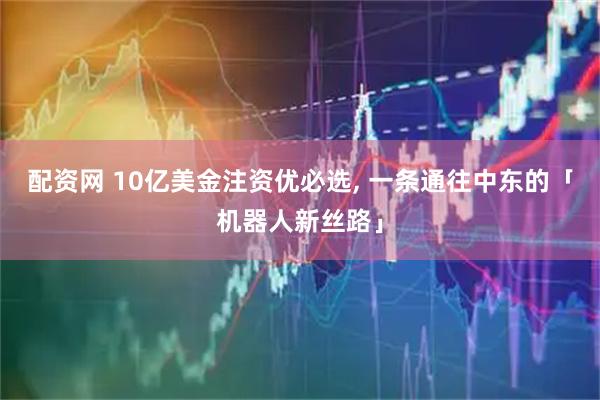 配资网 10亿美金注资优必选, 一条通往中东的「机器人新丝路」