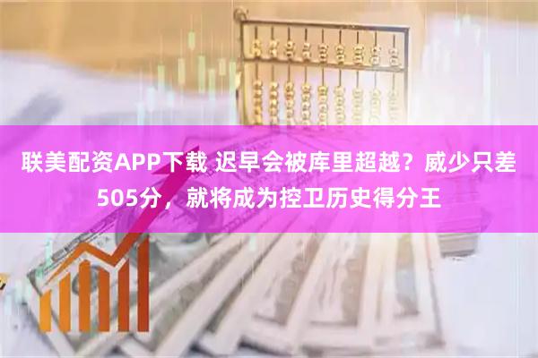联美配资APP下载 迟早会被库里超越？威少只差505分，就将成为控卫历史得分王