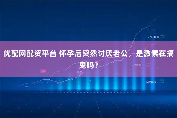 优配网配资平台 怀孕后突然讨厌老公，是激素在搞鬼吗？