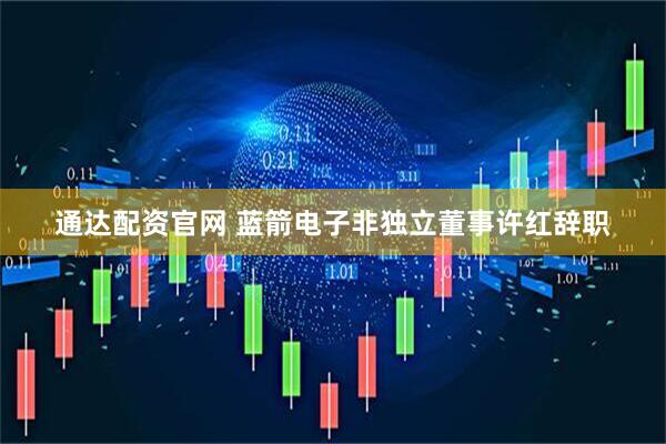 通达配资官网 蓝箭电子非独立董事许红辞职