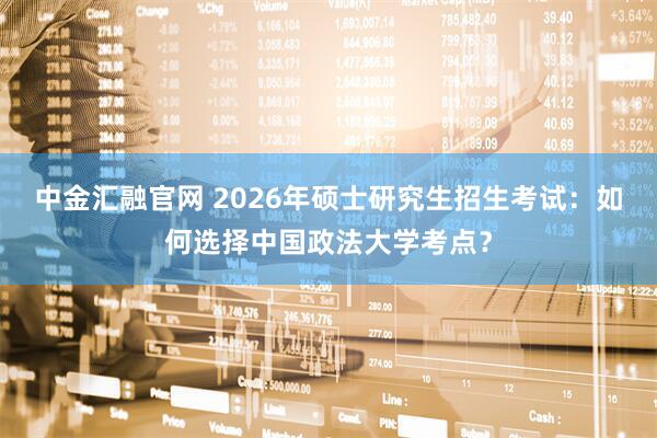中金汇融官网 2026年硕士研究生招生考试：如何选择中国政法大学考点？