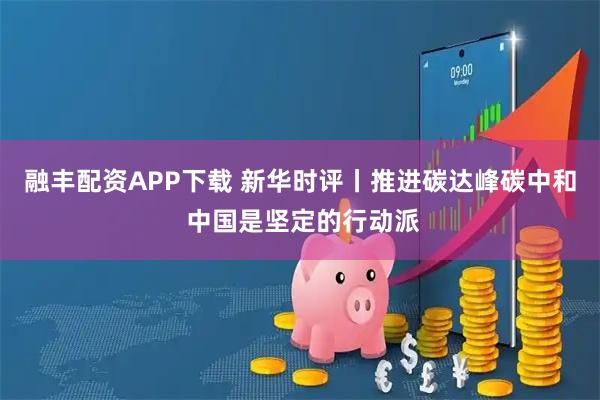 融丰配资APP下载 新华时评丨推进碳达峰碳中和 中国是坚定的行动派