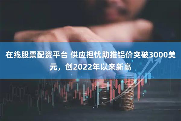 在线股票配资平台 供应担忧助推铝价突破3000美元，创2022年以来新高