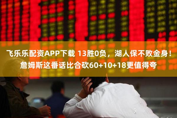 飞乐乐配资APP下载 13胜0负，湖人保不败金身！詹姆斯这番话比合砍60+10+18更值得夸