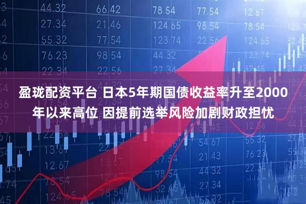 盈珑配资平台 日本5年期国债收益率升至2000年以来高位 因提前选举风险加剧财政担忧