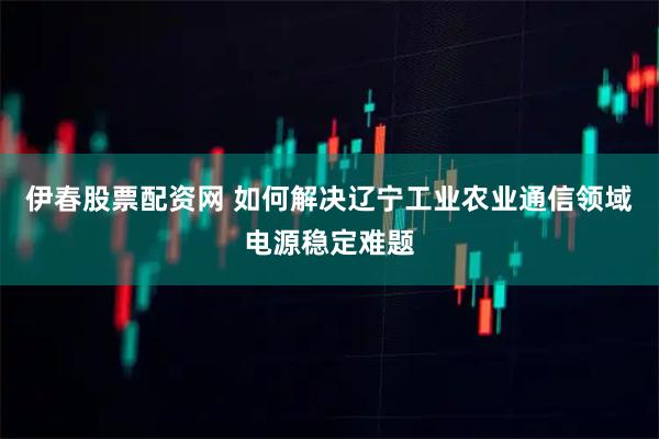 伊春股票配资网 如何解决辽宁工业农业通信领域电源稳定难题