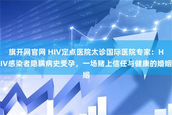 旗开网官网 HIV定点医院太诊国际医院专家：HIV感染者隐瞒病史受孕，一场赌上信任与健康的婚姻