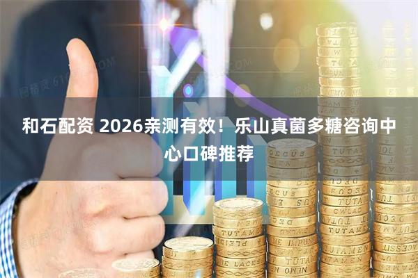 和石配资 2026亲测有效！乐山真菌多糖咨询中心口碑推荐