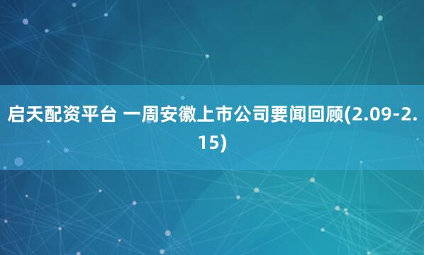 启天配资平台 一周安徽上市公司要闻回顾(2.09-2.15)