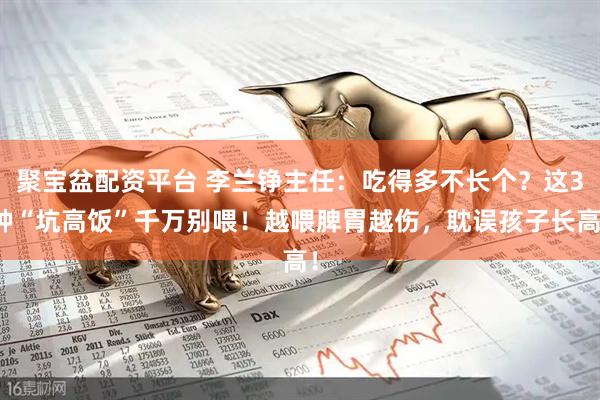 聚宝盆配资平台 李兰铮主任：吃得多不长个？这3种“坑高饭”千万别喂！越喂脾胃越伤，耽误孩子长高！